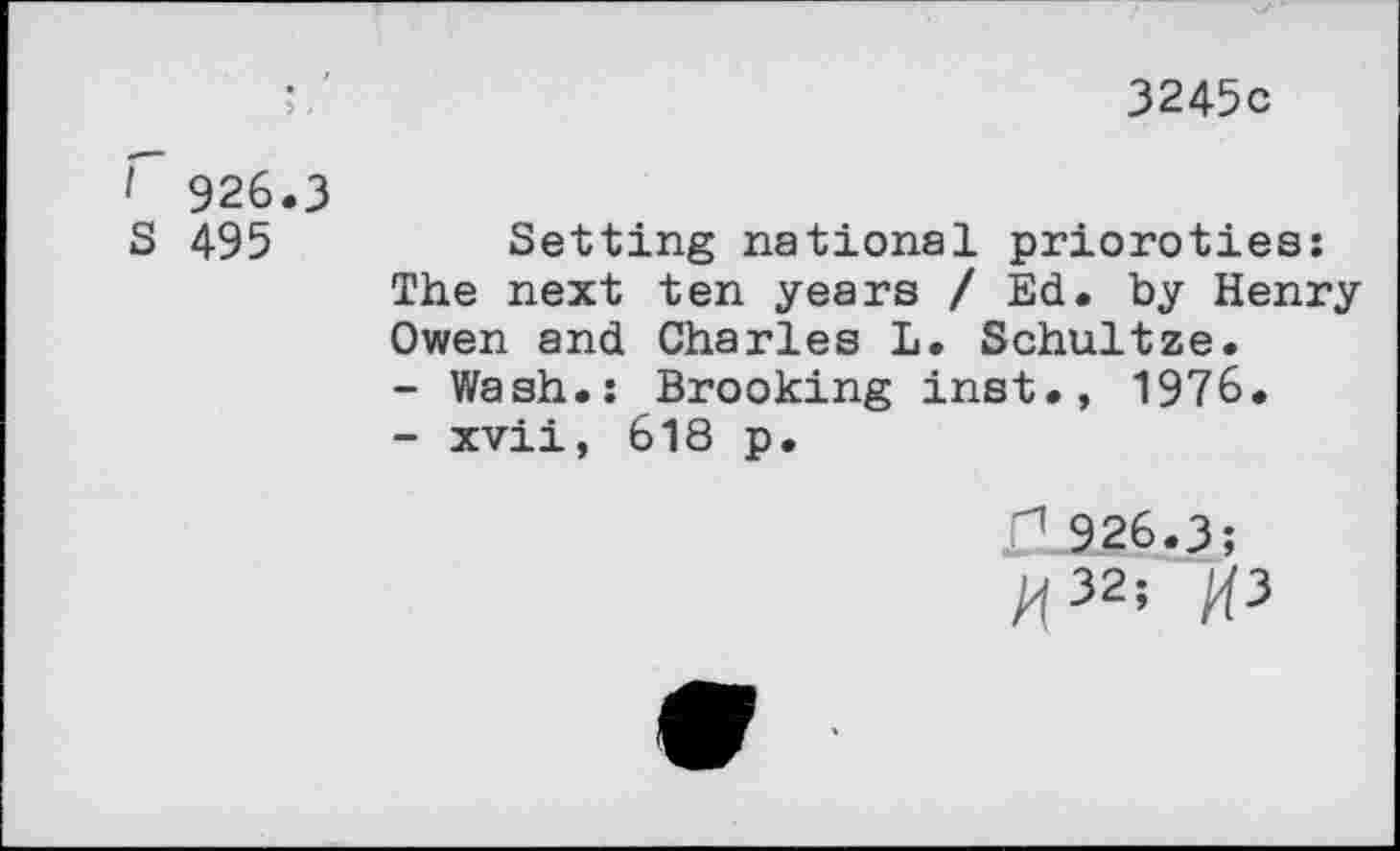 ﻿3245c
I 926.3
S 495
Setting national prioroties: The next ten years / Ed. by Henry Owen and Charles L. Schultze.
-	Wash.: Brooking inst., 1976.
-	xvii, 618 p.
<1.926.3;
At32’ AP